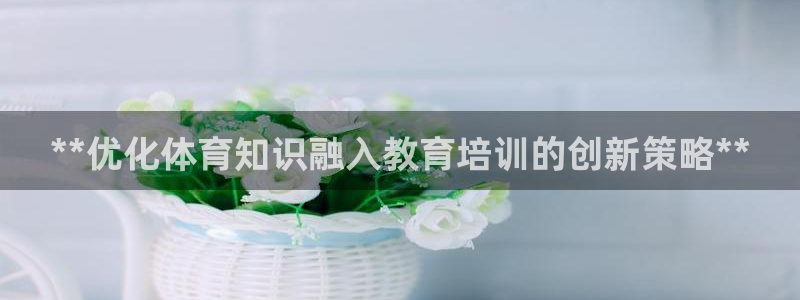 焦点娱乐传媒有限公司官网：**优化体育知识融入教育培