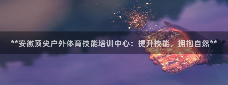 焦点娱乐平台讲7O777：**安徽顶尖户外体育技能培